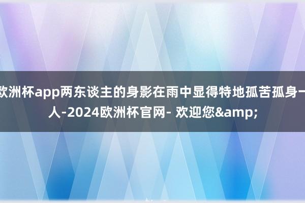 欧洲杯app两东谈主的身影在雨中显得特地孤苦孤身一人-2024欧洲杯官网- 欢迎您&