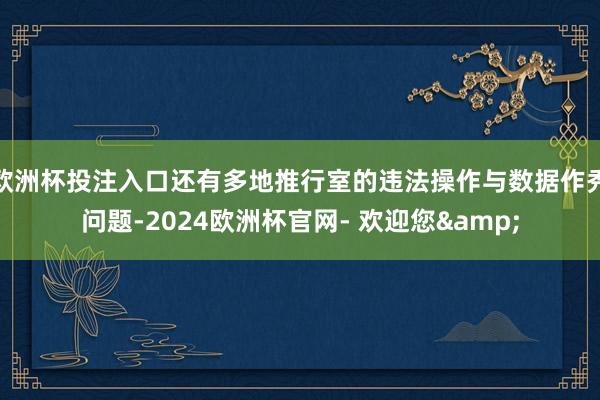 欧洲杯投注入口还有多地推行室的违法操作与数据作秀问题-2024欧洲杯官网- 欢迎您&