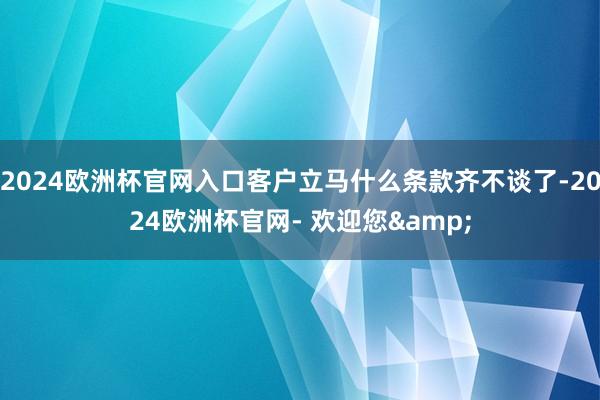 2024欧洲杯官网入口客户立马什么条款齐不谈了-2024欧洲杯官网- 欢迎您&