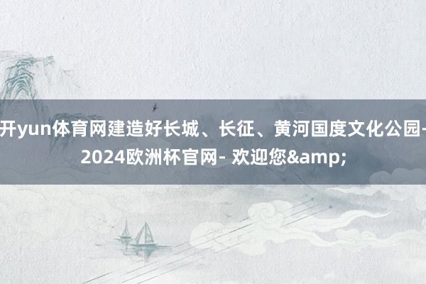 开yun体育网建造好长城、长征、黄河国度文化公园-2024欧洲杯官网- 欢迎您&