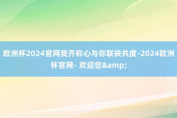 欧洲杯2024官网我齐称心与你联袂共度-2024欧洲杯官网- 欢迎您&