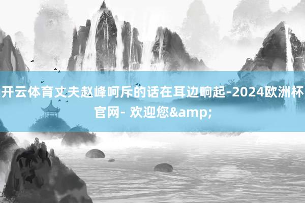 开云体育丈夫赵峰呵斥的话在耳边响起-2024欧洲杯官网- 欢迎您&