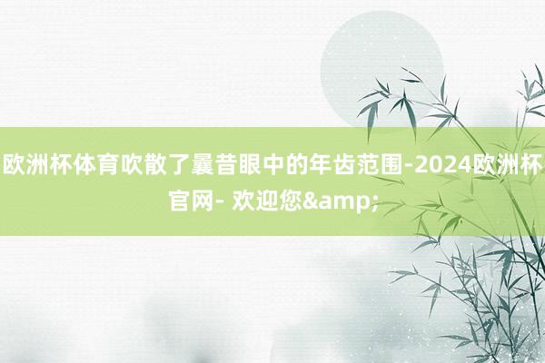 欧洲杯体育吹散了曩昔眼中的年齿范围-2024欧洲杯官网- 欢迎您&