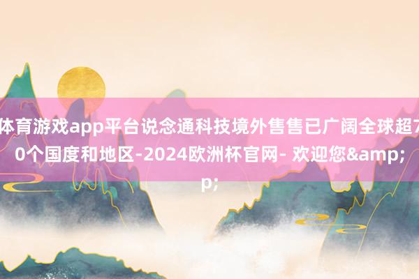 体育游戏app平台说念通科技境外售售已广阔全球超70个国度和地区-2024欧洲杯官网- 欢迎您&