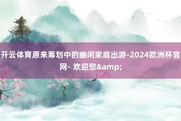 开云体育原来筹划中的幽闲家庭出游-2024欧洲杯官网- 欢迎您&