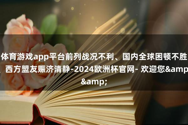 体育游戏app平台前列战况不利、国内全球困顿不胜、西方盟友赈济清静-2024欧洲杯官网- 欢迎您&