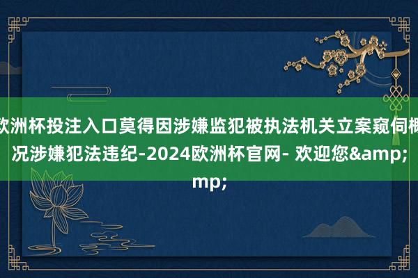 欧洲杯投注入口莫得因涉嫌监犯被执法机关立案窥伺概况涉嫌犯法违纪-2024欧洲杯官网- 欢迎您&