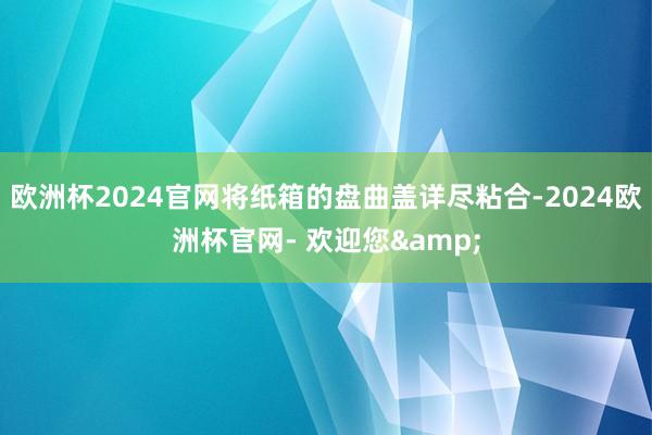 欧洲杯2024官网将纸箱的盘曲盖详尽粘合-2024欧洲杯官网- 欢迎您&