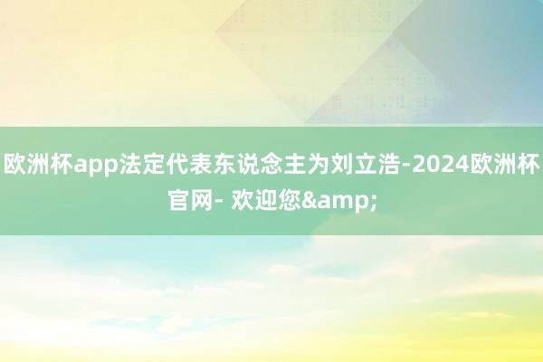 欧洲杯app法定代表东说念主为刘立浩-2024欧洲杯官网- 欢迎您&