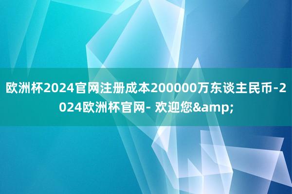 欧洲杯2024官网注册成本200000万东谈主民币-2024欧洲杯官网- 欢迎您&