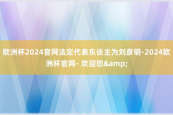 欧洲杯2024官网法定代表东谈主为刘彦明-2024欧洲杯官网- 欢迎您&