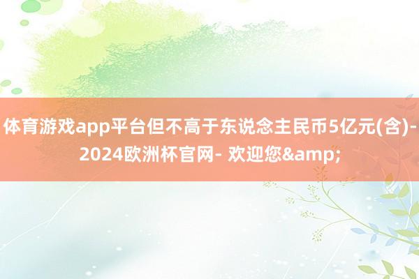 体育游戏app平台但不高于东说念主民币5亿元(含)-2024欧洲杯官网- 欢迎您&