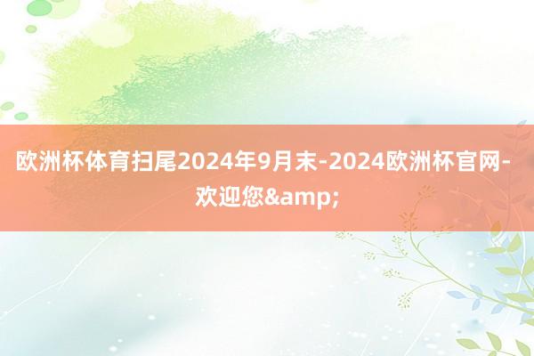 欧洲杯体育扫尾2024年9月末-2024欧洲杯官网- 欢迎您&