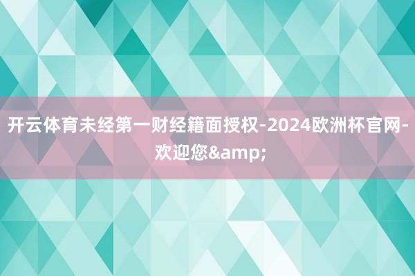 开云体育未经第一财经籍面授权-2024欧洲杯官网- 欢迎您&