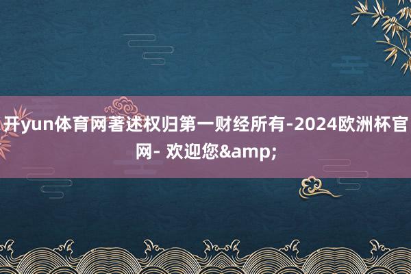 开yun体育网著述权归第一财经所有-2024欧洲杯官网- 欢迎您&