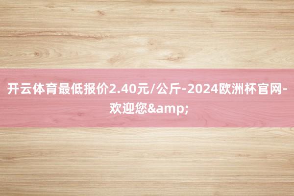 开云体育最低报价2.40元/公斤-2024欧洲杯官网- 欢迎您&