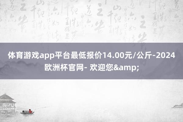 体育游戏app平台最低报价14.00元/公斤-2024欧洲杯官网- 欢迎您&