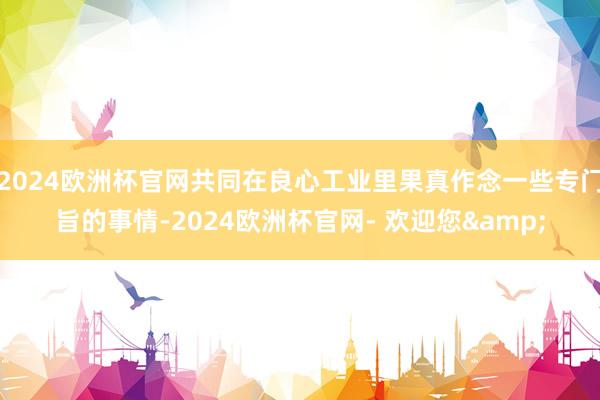 2024欧洲杯官网共同在良心工业里果真作念一些专门旨的事情-2024欧洲杯官网- 欢迎您&