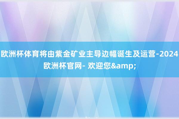 欧洲杯体育将由紫金矿业主导边幅诞生及运营-2024欧洲杯官网- 欢迎您&