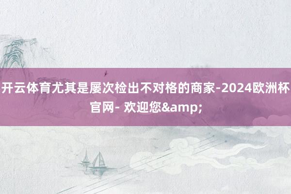 开云体育尤其是屡次检出不对格的商家-2024欧洲杯官网- 欢迎您&