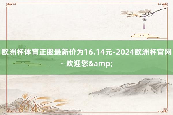 欧洲杯体育正股最新价为16.14元-2024欧洲杯官网- 欢迎您&