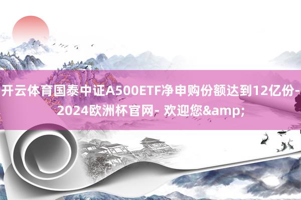 开云体育国泰中证A500ETF净申购份额达到12亿份-2024欧洲杯官网- 欢迎您&