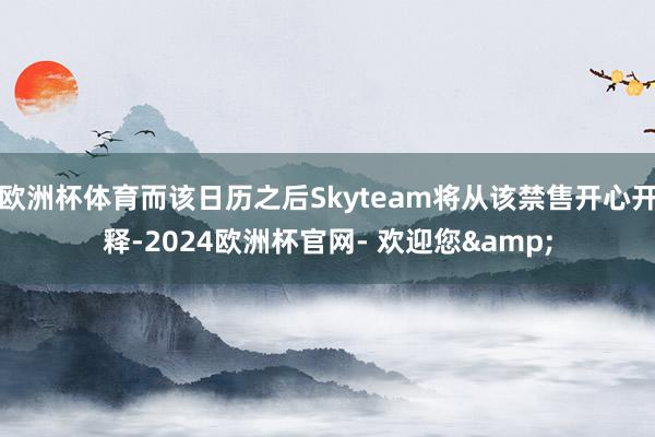 欧洲杯体育而该日历之后Skyteam将从该禁售开心开释-2024欧洲杯官网- 欢迎您&