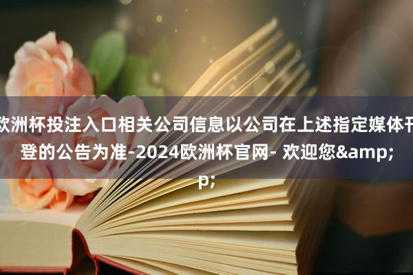 欧洲杯投注入口相关公司信息以公司在上述指定媒体刊登的公告为准-2024欧洲杯官网- 欢迎您&