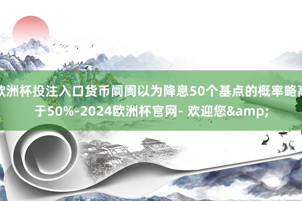 欧洲杯投注入口货币阛阓以为降息50个基点的概率略高于50%-2024欧洲杯官网- 欢迎您&