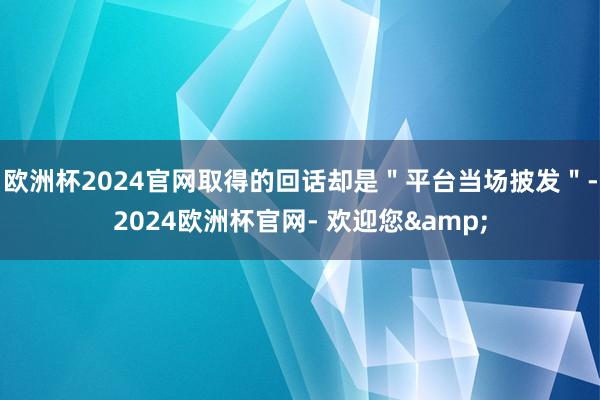 欧洲杯2024官网取得的回话却是＂平台当场披发＂-2024欧洲杯官网- 欢迎您&