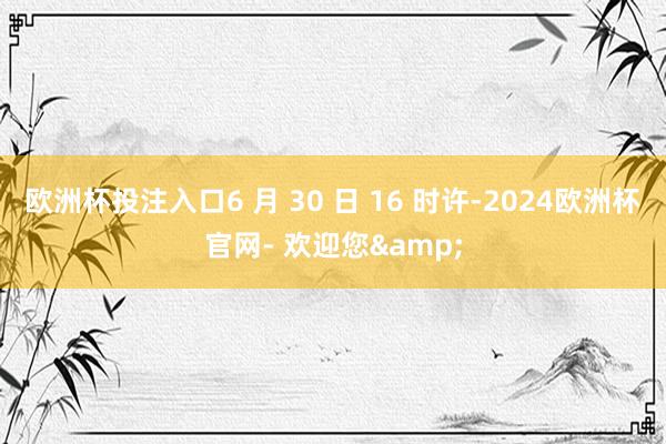 欧洲杯投注入口6 月 30 日 16 时许-2024欧洲杯官网- 欢迎您&