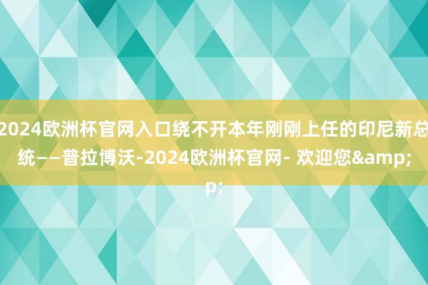 2024欧洲杯官网入口绕不开本年刚刚上任的印尼新总统——普拉博沃-2024欧洲杯官网- 欢迎您&