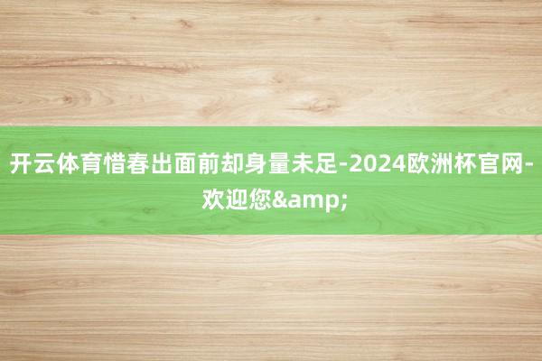 开云体育惜春出面前却身量未足-2024欧洲杯官网- 欢迎您&