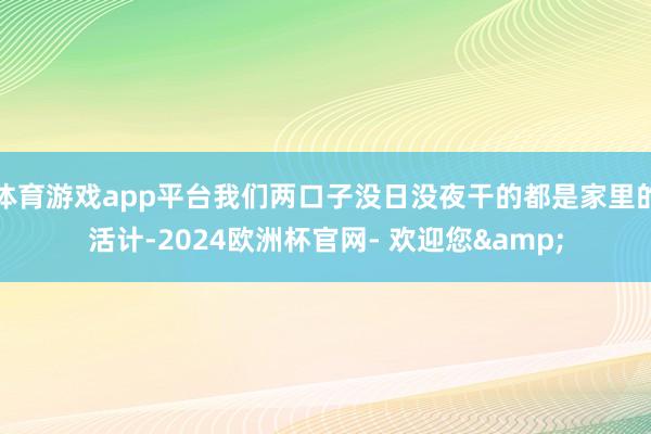 体育游戏app平台我们两口子没日没夜干的都是家里的活计-2024欧洲杯官网- 欢迎您&