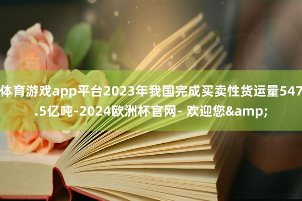 体育游戏app平台2023年我国完成买卖性货运量547.5亿吨-2024欧洲杯官网- 欢迎您&