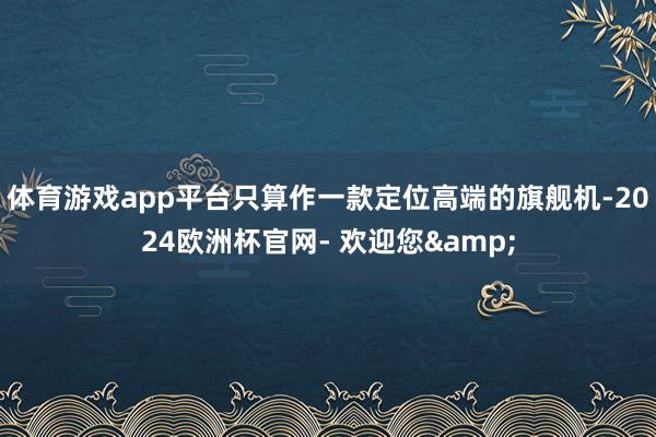 体育游戏app平台只算作一款定位高端的旗舰机-2024欧洲杯官网- 欢迎您&