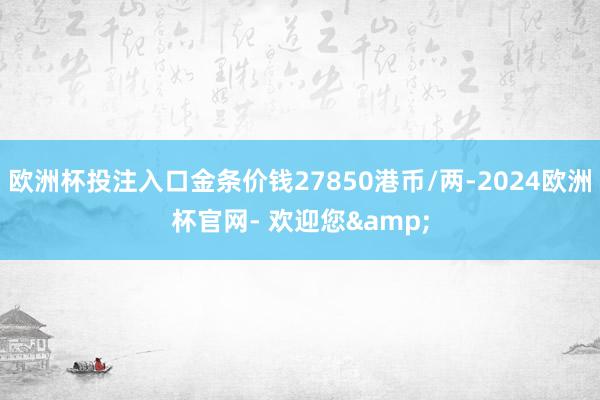 欧洲杯投注入口金条价钱27850港币/两-2024欧洲杯官网- 欢迎您&