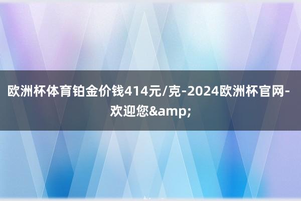 欧洲杯体育铂金价钱414元/克-2024欧洲杯官网- 欢迎您&