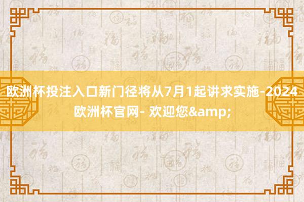 欧洲杯投注入口新门径将从7月1起讲求实施-2024欧洲杯官网- 欢迎您&