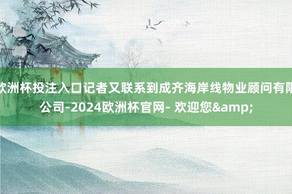 欧洲杯投注入口记者又联系到成齐海岸线物业顾问有限公司-2024欧洲杯官网- 欢迎您&