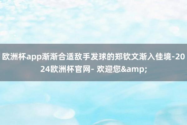 欧洲杯app渐渐合适敌手发球的郑钦文渐入佳境-2024欧洲杯官网- 欢迎您&