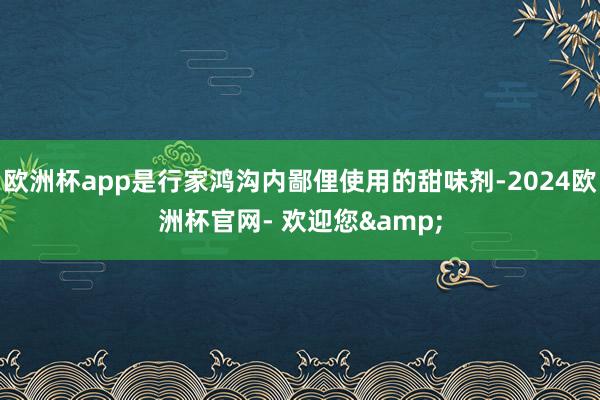 欧洲杯app是行家鸿沟内鄙俚使用的甜味剂-2024欧洲杯官网- 欢迎您&