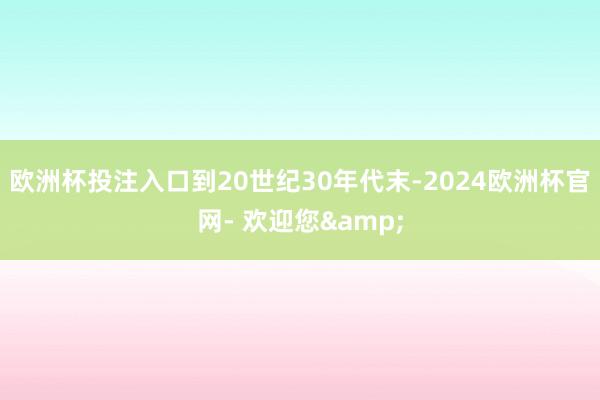 欧洲杯投注入口到20世纪30年代末-2024欧洲杯官网- 欢迎您&