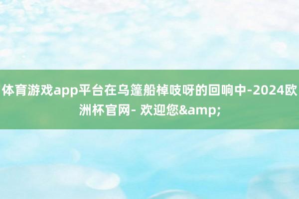 体育游戏app平台在乌篷船棹吱呀的回响中-2024欧洲杯官网- 欢迎您&