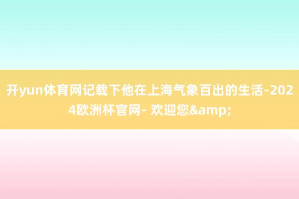 开yun体育网记载下他在上海气象百出的生活-2024欧洲杯官网- 欢迎您&