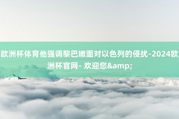 欧洲杯体育他强调黎巴嫩面对以色列的侵扰-2024欧洲杯官网- 欢迎您&