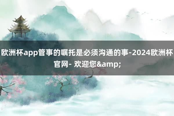 欧洲杯app管事的嘱托是必须沟通的事-2024欧洲杯官网- 欢迎您&