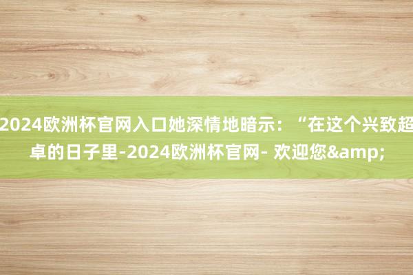 2024欧洲杯官网入口她深情地暗示：“在这个兴致超卓的日子里-2024欧洲杯官网- 欢迎您&