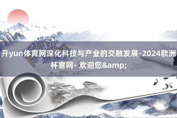 开yun体育网深化科技与产业的交融发展-2024欧洲杯官网- 欢迎您&