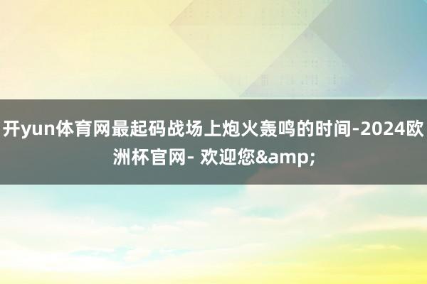 开yun体育网最起码战场上炮火轰鸣的时间-2024欧洲杯官网- 欢迎您&